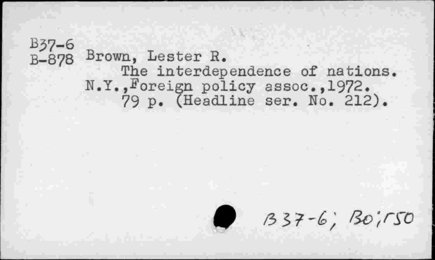 ﻿B57-6
B-878
Brown, Lester R.
The interdependence of nations. N.Y.foreign policy assoc.,1972.
79 p. (Headline ser. No. 212).